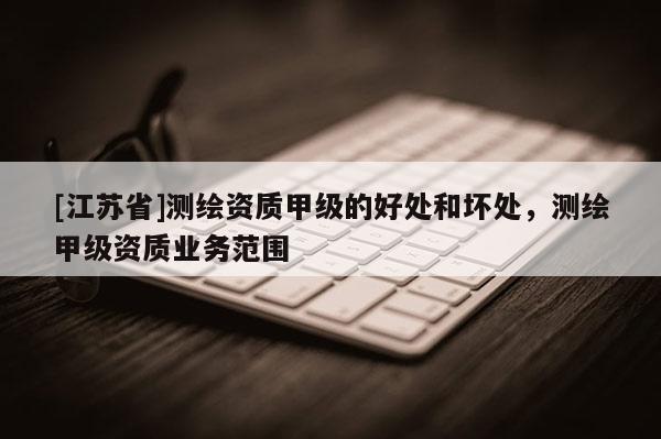 [江蘇省]測(cè)繪資質(zhì)甲級(jí)的好處和壞處，測(cè)繪甲級(jí)資質(zhì)業(yè)務(wù)范圍