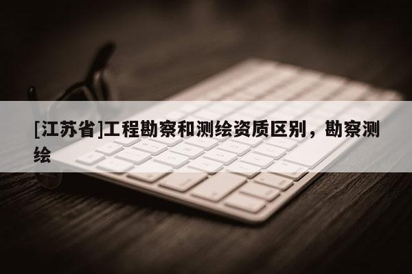 [江蘇省]工程勘察和測繪資質(zhì)區(qū)別，勘察測繪