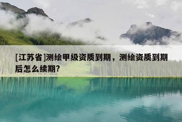 [江蘇省]測繪甲級資質(zhì)到期，測繪資質(zhì)到期后怎么續(xù)期?