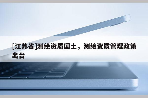 [江蘇省]測(cè)繪資質(zhì)國(guó)土，測(cè)繪資質(zhì)管理政策出臺(tái)