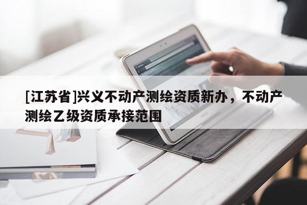 [江蘇省]興義不動(dòng)產(chǎn)測繪資質(zhì)新辦，不動(dòng)產(chǎn)測繪乙級資質(zhì)承接范圍