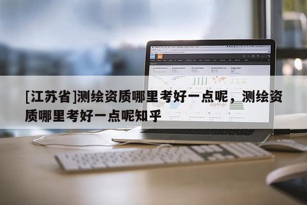 [江蘇省]測繪資質(zhì)哪里考好一點(diǎn)呢，測繪資質(zhì)哪里考好一點(diǎn)呢知乎