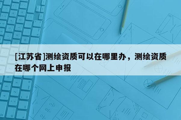 [江蘇省]測繪資質(zhì)可以在哪里辦，測繪資質(zhì)在哪個網(wǎng)上申報