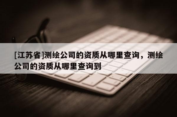 [江蘇省]測繪公司的資質(zhì)從哪里查詢，測繪公司的資質(zhì)從哪里查詢到
