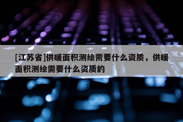 [江蘇省]供暖面積測(cè)繪需要什么資質(zhì)，供暖面積測(cè)繪需要什么資質(zhì)的