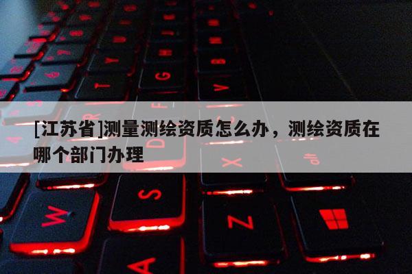 [江蘇省]測量測繪資質(zhì)怎么辦，測繪資質(zhì)在哪個部門辦理