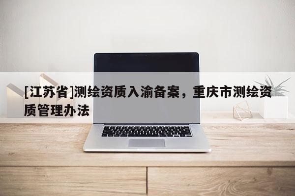 [江蘇省]測(cè)繪資質(zhì)入渝備案，重慶市測(cè)繪資質(zhì)管理辦法