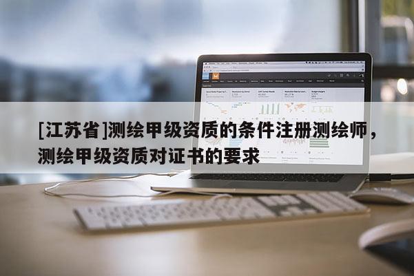 [江蘇省]測繪甲級資質(zhì)的條件注冊測繪師，測繪甲級資質(zhì)對證書的要求