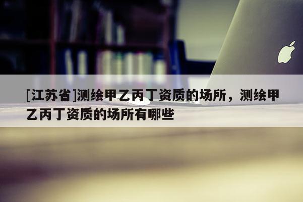 [江蘇省]測繪甲乙丙丁資質(zhì)的場所，測繪甲乙丙丁資質(zhì)的場所有哪些