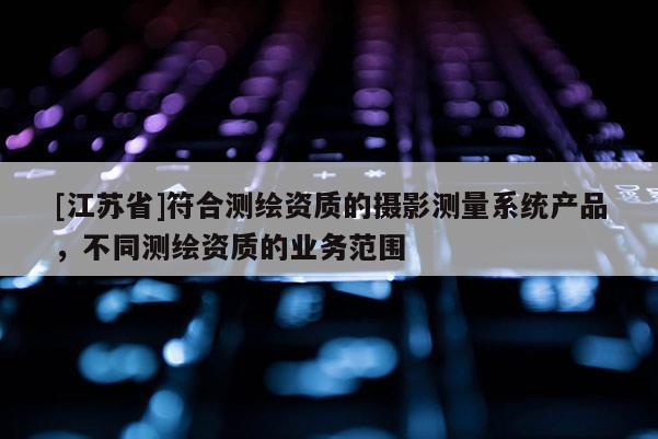 [江蘇省]符合測繪資質(zhì)的攝影測量系統(tǒng)產(chǎn)品，不同測繪資質(zhì)的業(yè)務(wù)范圍