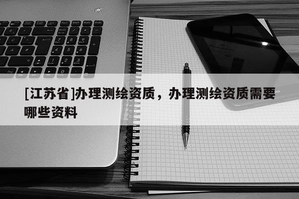 [江蘇省]辦理測(cè)繪資質(zhì)，辦理測(cè)繪資質(zhì)需要哪些資料