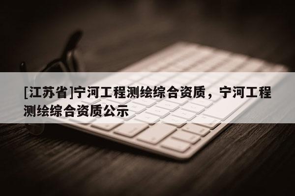 [江蘇省]寧河工程測(cè)繪綜合資質(zhì)，寧河工程測(cè)繪綜合資質(zhì)公示