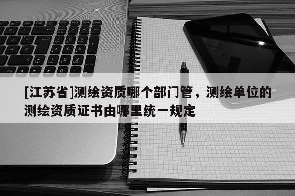 [江蘇省]測(cè)繪資質(zhì)哪個(gè)部門管，測(cè)繪單位的測(cè)繪資質(zhì)證書由哪里統(tǒng)一規(guī)定