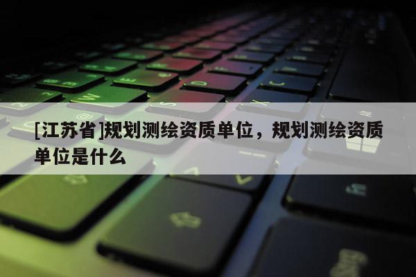 [江蘇省]規(guī)劃測繪資質(zhì)單位，規(guī)劃測繪資質(zhì)單位是什么