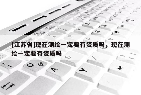[江蘇省]現(xiàn)在測(cè)繪一定要有資質(zhì)嗎，現(xiàn)在測(cè)繪一定要有資質(zhì)嗎