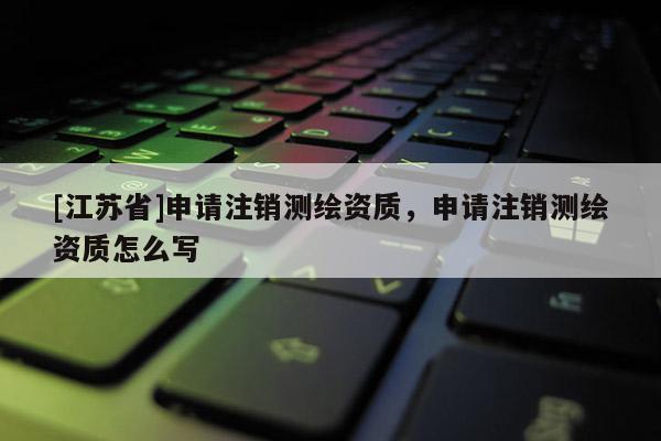 [江蘇省]申請(qǐng)注銷測(cè)繪資質(zhì)，申請(qǐng)注銷測(cè)繪資質(zhì)怎么寫