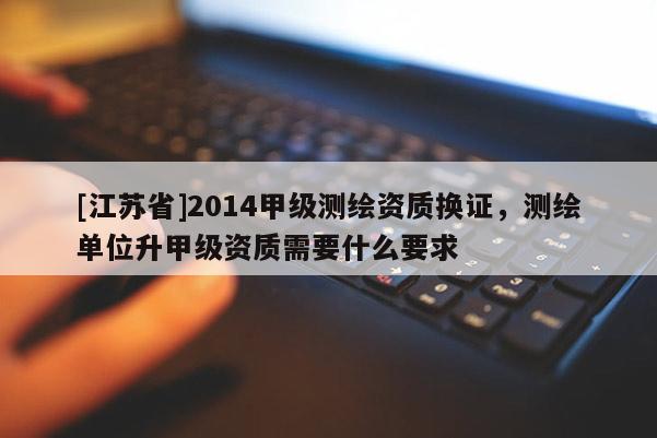 [江蘇省]2014甲級測繪資質(zhì)換證，測繪單位升甲級資質(zhì)需要什么要求