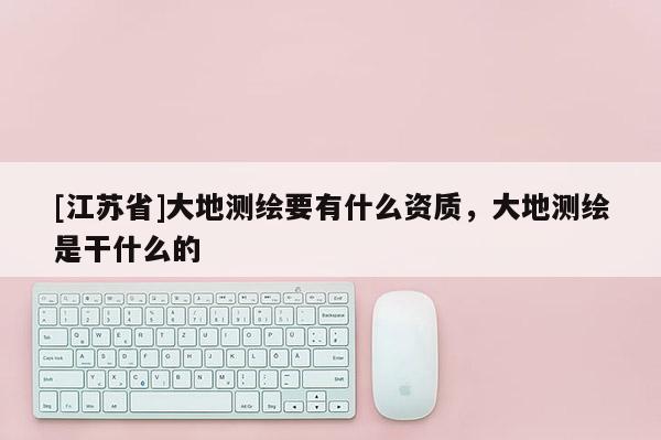 [江蘇省]大地測(cè)繪要有什么資質(zhì)，大地測(cè)繪是干什么的