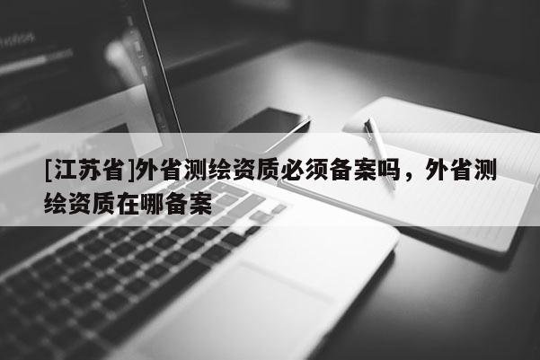 [江蘇省]外省測繪資質必須備案嗎，外省測繪資質在哪備案