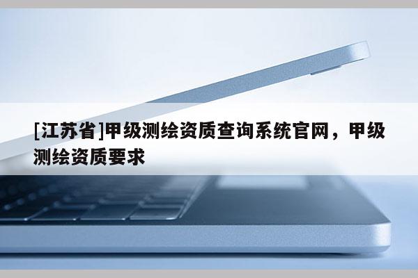 [江蘇省]甲級(jí)測(cè)繪資質(zhì)查詢系統(tǒng)官網(wǎng)，甲級(jí)測(cè)繪資質(zhì)要求