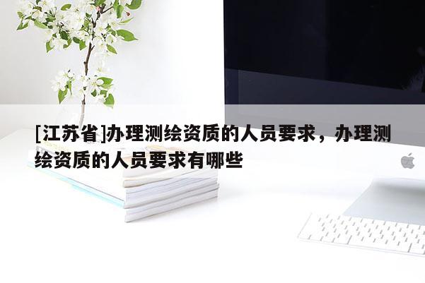 [江蘇省]辦理測(cè)繪資質(zhì)的人員要求，辦理測(cè)繪資質(zhì)的人員要求有哪些