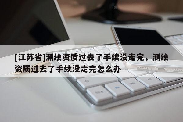[江蘇省]測繪資質(zhì)過去了手續(xù)沒走完，測繪資質(zhì)過去了手續(xù)沒走完怎么辦