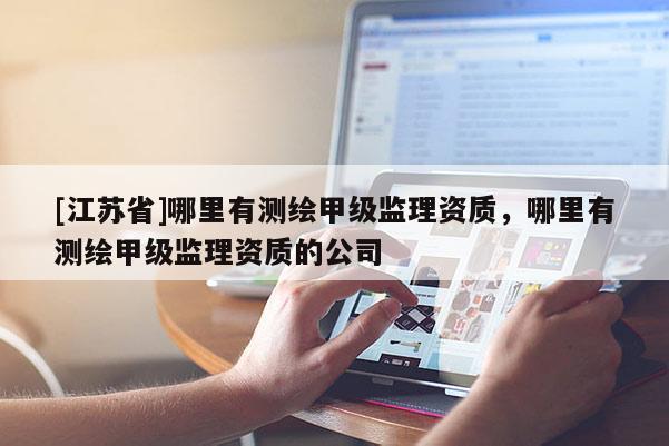 [江蘇省]哪里有測繪甲級監(jiān)理資質(zhì)，哪里有測繪甲級監(jiān)理資質(zhì)的公司