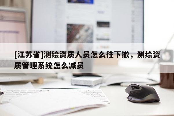 [江蘇省]測(cè)繪資質(zhì)人員怎么往下撤，測(cè)繪資質(zhì)管理系統(tǒng)怎么減員