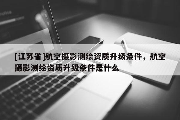 [江蘇省]航空攝影測(cè)繪資質(zhì)升級(jí)條件，航空攝影測(cè)繪資質(zhì)升級(jí)條件是什么