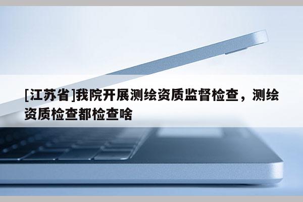 [江蘇省]我院開展測繪資質(zhì)監(jiān)督檢查，測繪資質(zhì)檢查都檢查啥