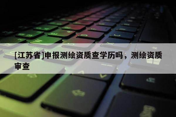 [江蘇省]申報(bào)測繪資質(zhì)查學(xué)歷嗎，測繪資質(zhì)審查