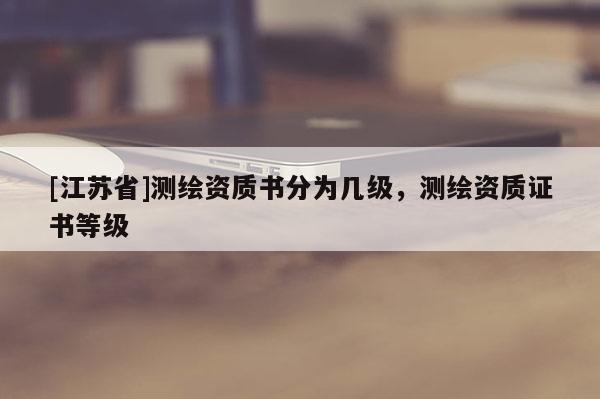 [江蘇省]測(cè)繪資質(zhì)書分為幾級(jí)，測(cè)繪資質(zhì)證書等級(jí)