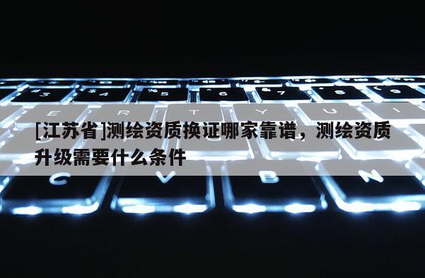 [江蘇省]測(cè)繪資質(zhì)換證哪家靠譜，測(cè)繪資質(zhì)升級(jí)需要什么條件