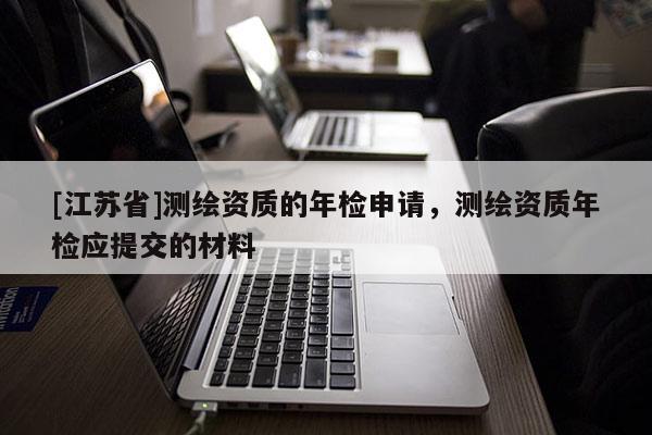 [江蘇省]測(cè)繪資質(zhì)的年檢申請(qǐng)，測(cè)繪資質(zhì)年檢應(yīng)提交的材料