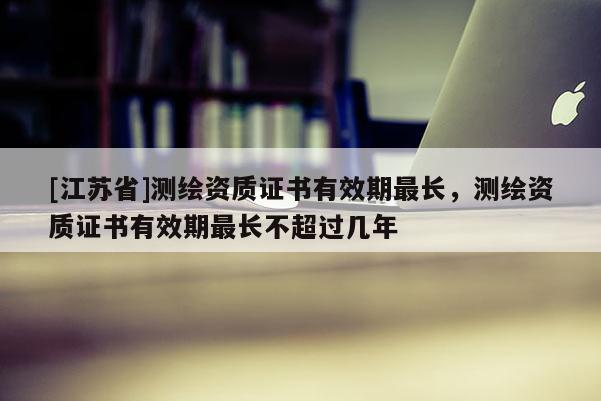 [江蘇省]測(cè)繪資質(zhì)證書有效期最長(zhǎng)，測(cè)繪資質(zhì)證書有效期最長(zhǎng)不超過(guò)幾年