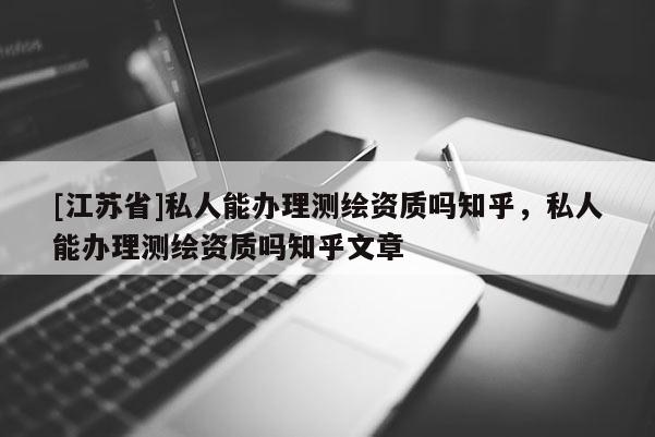 [江蘇省]私人能辦理測繪資質(zhì)嗎知乎，私人能辦理測繪資質(zhì)嗎知乎文章