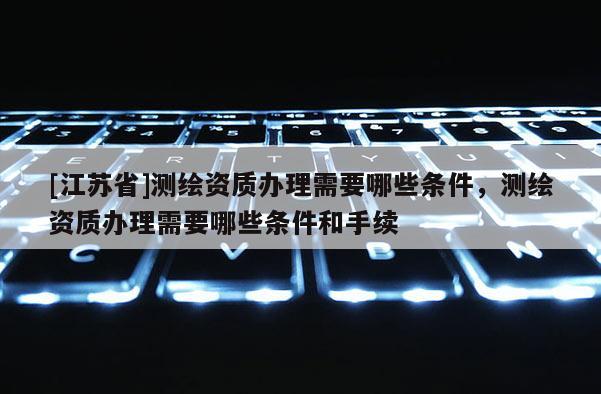 [江蘇省]測繪資質(zhì)辦理需要哪些條件，測繪資質(zhì)辦理需要哪些條件和手續(xù)
