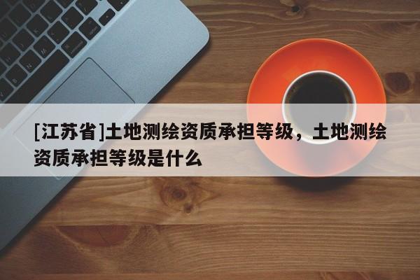 [江蘇省]土地測(cè)繪資質(zhì)承擔(dān)等級(jí)，土地測(cè)繪資質(zhì)承擔(dān)等級(jí)是什么