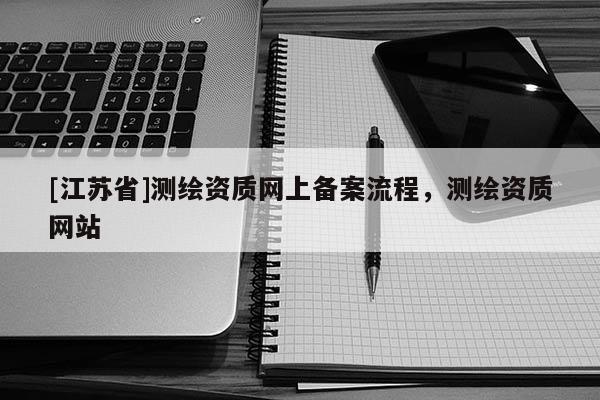 [江蘇省]測繪資質(zhì)網(wǎng)上備案流程，測繪資質(zhì)網(wǎng)站