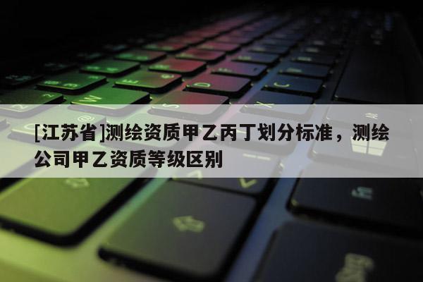 [江蘇省]測(cè)繪資質(zhì)甲乙丙丁劃分標(biāo)準(zhǔn)，測(cè)繪公司甲乙資質(zhì)等級(jí)區(qū)別