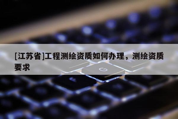 [江蘇省]工程測(cè)繪資質(zhì)如何辦理，測(cè)繪資質(zhì)要求