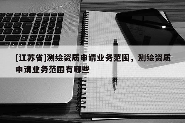 [江蘇省]測繪資質(zhì)申請業(yè)務(wù)范圍，測繪資質(zhì)申請業(yè)務(wù)范圍有哪些