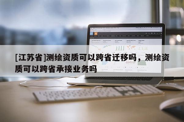 [江蘇省]測(cè)繪資質(zhì)可以跨省遷移嗎，測(cè)繪資質(zhì)可以跨省承接業(yè)務(wù)嗎
