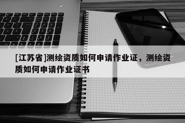[江蘇省]測繪資質(zhì)如何申請作業(yè)證，測繪資質(zhì)如何申請作業(yè)證書