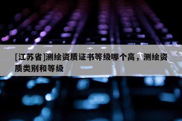 [江蘇省]測繪資質(zhì)證書等級哪個高，測繪資質(zhì)類別和等級
