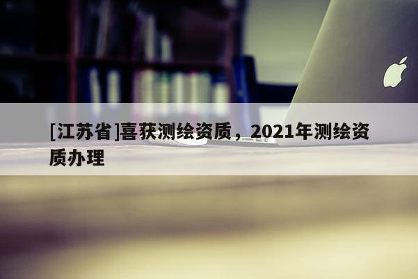 [江蘇省]喜獲測繪資質(zhì)，2021年測繪資質(zhì)辦理