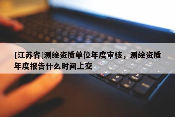 [江蘇省]測繪資質單位年度審核，測繪資質年度報告什么時間上交