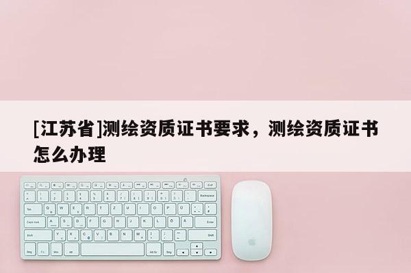 [江蘇省]測繪資質(zhì)證書要求，測繪資質(zhì)證書怎么辦理