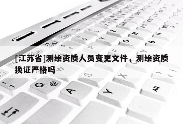 [江蘇省]測繪資質(zhì)人員變更文件，測繪資質(zhì)換證嚴(yán)格嗎