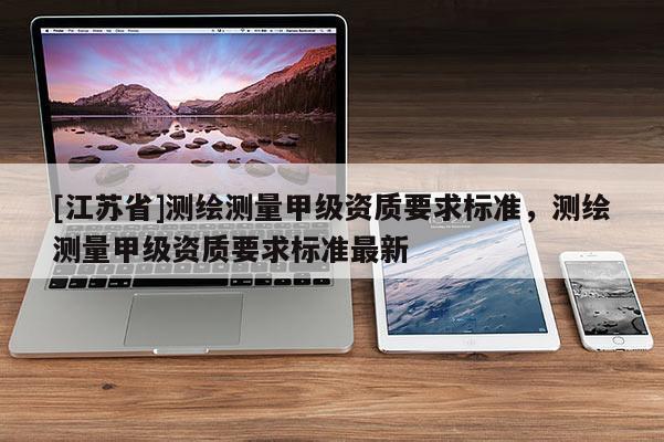 [江蘇省]測繪測量甲級資質(zhì)要求標(biāo)準(zhǔn)，測繪測量甲級資質(zhì)要求標(biāo)準(zhǔn)最新